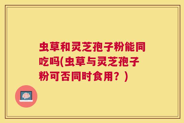 虫草和灵芝孢子粉能同吃吗(虫草与灵芝孢子粉可否同时食用?) 虫草和灵芝孢子粉能同吃吗(虫草与灵芝孢子粉可否同时食用?)