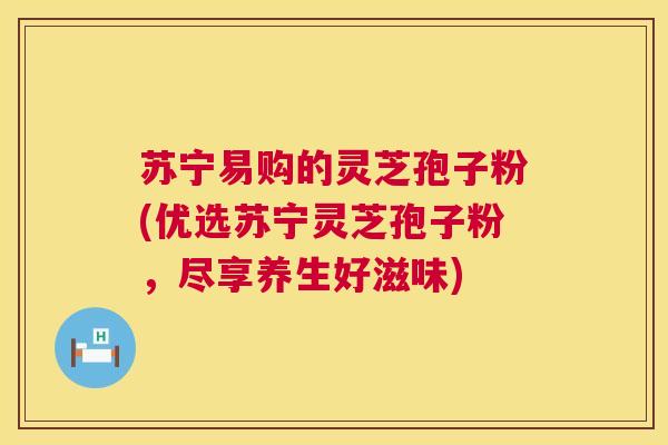 苏宁易购的灵芝孢子粉(优选苏宁灵芝孢子粉，尽享养生好滋味)