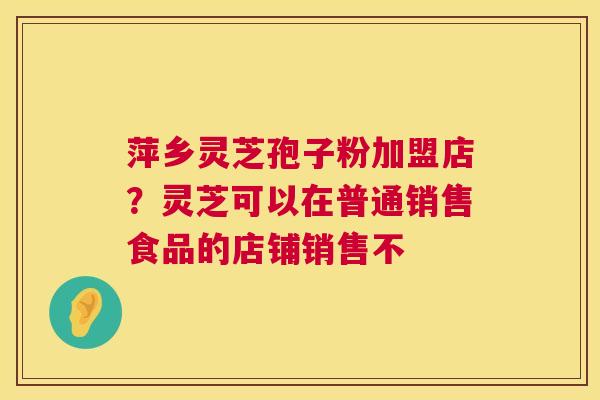 萍乡灵芝孢子粉加盟店?灵芝可以在普通销售食品的店铺销售不 萍乡灵芝孢子粉加盟店?灵芝可以在普通销售食品的店铺销售不