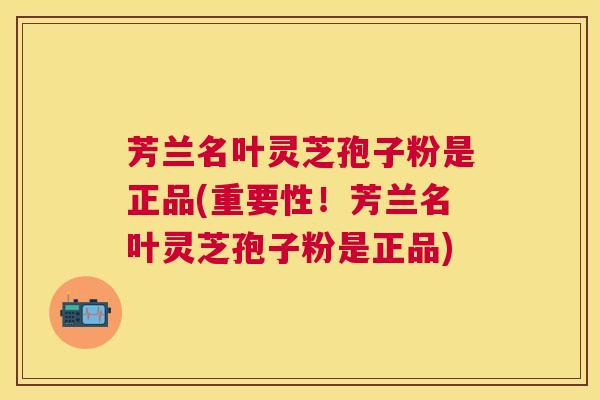 芳兰名叶灵芝孢子粉是正品(重要性!芳兰名叶灵芝孢子粉是正品) 芳兰名叶灵芝孢子粉是正品(重要性!芳兰名叶灵芝孢子粉是正品)