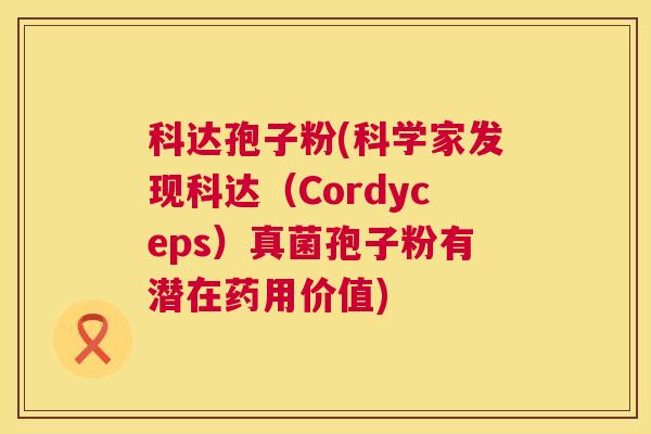 科达孢子粉(科学家发现科达(Cordyceps)真菌孢子粉有潜在药用价值) 科达孢子粉(科学家发现科达(Cordyceps)真菌孢子粉有潜在药用价值)
