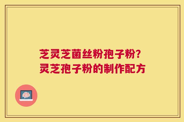 芝灵芝菌丝粉孢子粉?灵芝孢子粉的制作配方 芝灵芝菌丝粉孢子粉?灵芝孢子粉的制作配方