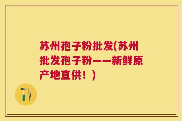 苏州孢子粉批发(苏州批发孢子粉——新鲜原产地直供!) 苏州孢子粉批发(苏州批发孢子粉——新鲜原产地直供!)