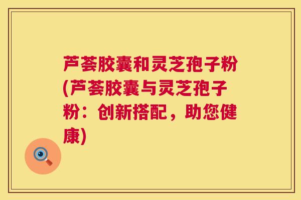 芦荟胶囊和灵芝孢子粉(芦荟胶囊与灵芝孢子粉：创新搭配，助您健康)