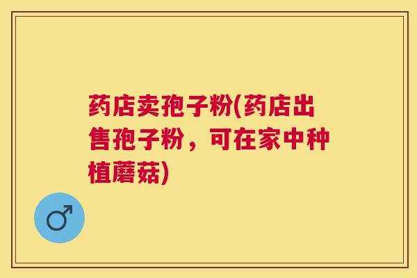 药店卖孢子粉(药店出售孢子粉,可在家中种植蘑菇) 药店卖孢子粉(药店出售孢子粉,可在家中种植蘑菇)