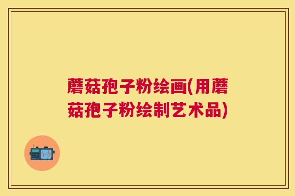 蘑菇孢子粉绘画(用蘑菇孢子粉绘制艺术品)