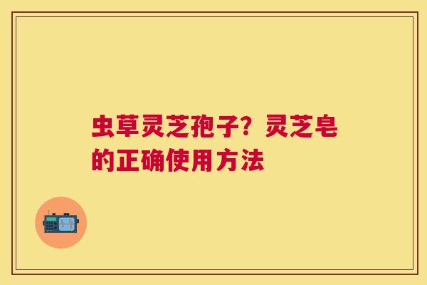 虫草灵芝孢子?灵芝皂的正确使用方法 虫草灵芝孢子?灵芝皂的正确使用方法