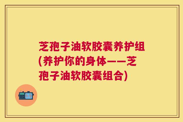 芝孢子油软胶囊养护组(养护你的身体——芝孢子油软胶囊组合) 芝孢子油软胶囊养护组(养护你的身体——芝孢子油软胶囊组合)