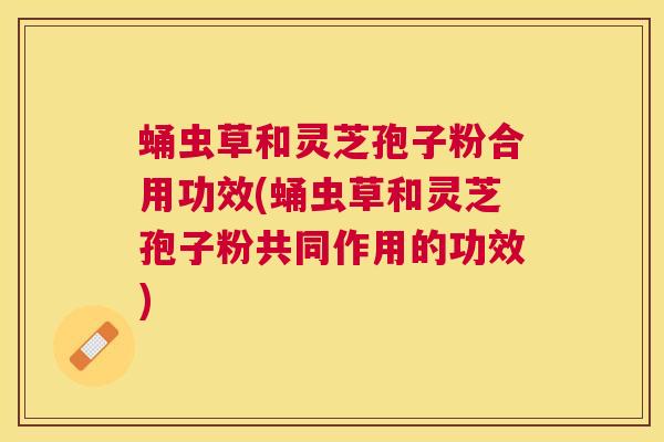 蛹虫草和灵芝孢子粉合用功效(蛹虫草和灵芝孢子粉共同作用的功效)