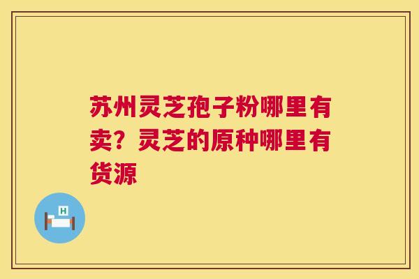 苏州灵芝孢子粉哪里有卖?灵芝的原种哪里有货源 苏州灵芝孢子粉哪里有卖?灵芝的原种哪里有货源