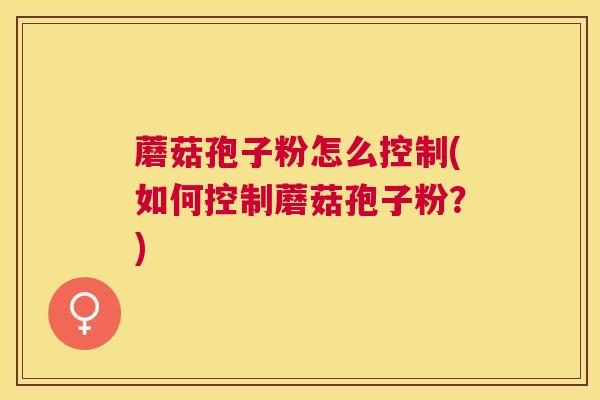 蘑菇孢子粉怎么控制(如何控制蘑菇孢子粉?) 蘑菇孢子粉怎么控制(如何控制蘑菇孢子粉?)