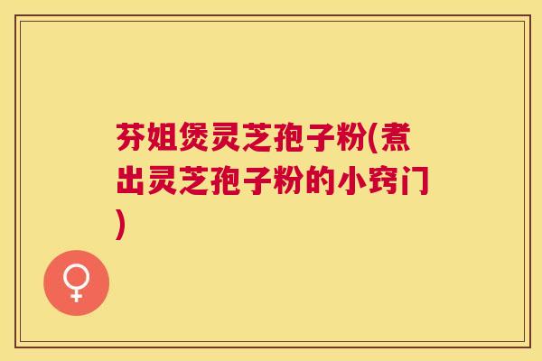 芬姐煲灵芝孢子粉(煮出灵芝孢子粉的小窍门)