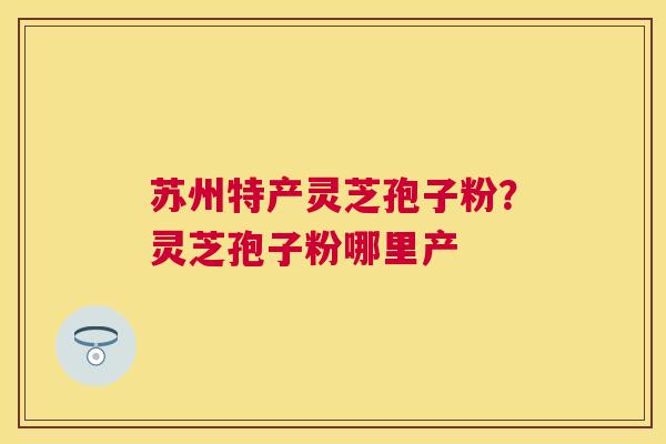 苏州特产灵芝孢子粉?灵芝孢子粉哪里产 苏州特产灵芝孢子粉?灵芝孢子粉哪里产