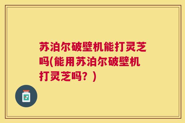 苏泊尔破壁机能打灵芝吗(能用苏泊尔破壁机打灵芝吗?) 苏泊尔破壁机能打灵芝吗(能用苏泊尔破壁机打灵芝吗?)