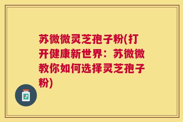 苏微微灵芝孢子粉(打开健康新世界:苏微微教你如何选择灵芝孢子粉) 苏微微灵芝孢子粉(打开健康新世界:苏微微教你如何选择灵芝孢子粉)