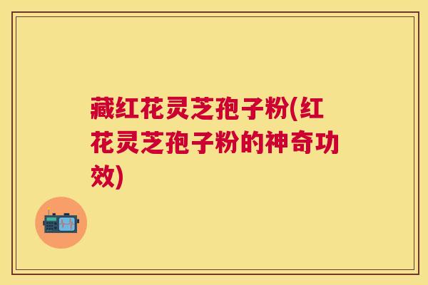 藏红花灵芝孢子粉(红花灵芝孢子粉的神奇功效) 藏红花灵芝孢子粉(红花灵芝孢子粉的神奇功效)