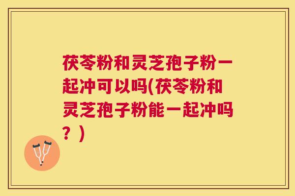 茯苓粉和灵芝孢子粉一起冲可以吗(茯苓粉和灵芝孢子粉能一起冲吗?) 茯苓粉和灵芝孢子粉一起冲可以吗(茯苓粉和灵芝孢子粉能一起冲吗?)
