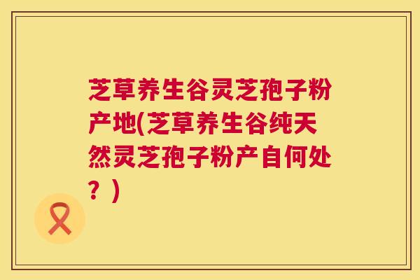 芝草养生谷灵芝孢子粉产地(芝草养生谷纯天然灵芝孢子粉产自何处？)