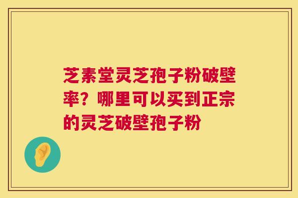 芝素堂灵芝孢子粉破壁率?哪里可以买到正宗的灵芝破壁孢子粉 芝素堂灵芝孢子粉破壁率?哪里可以买到正宗的灵芝破壁孢子粉
