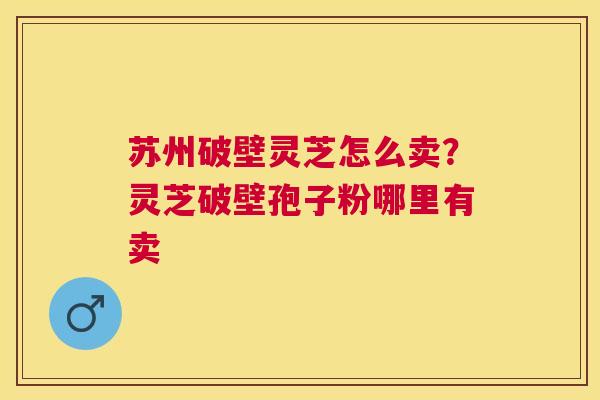 苏州破壁灵芝怎么卖?灵芝破壁孢子粉哪里有卖 苏州破壁灵芝怎么卖?灵芝破壁孢子粉哪里有卖