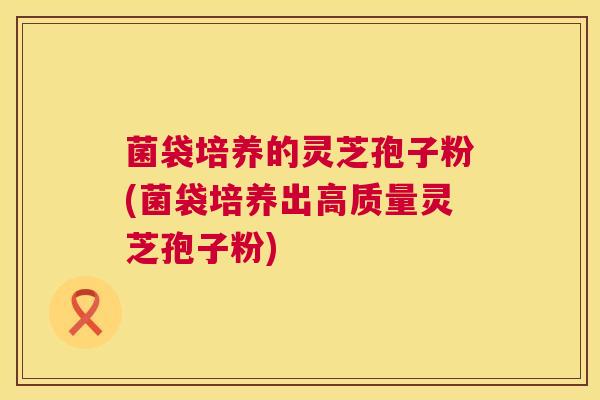 菌袋培养的灵芝孢子粉(菌袋培养出高质量灵芝孢子粉) 菌袋培养的灵芝孢子粉(菌袋培养出高质量灵芝孢子粉)