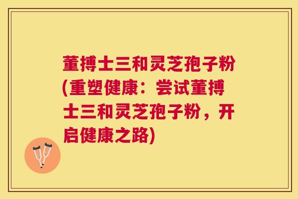 董搏士三和灵芝孢子粉(重塑健康:尝试董搏士三和灵芝孢子粉,开启健康之路) 董搏士三和灵芝孢子粉(重塑健康:尝试董搏士三和灵芝孢子粉,开启健康之路)
