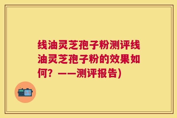 线油灵芝孢子粉测评线油灵芝孢子粉的效果如何?——测评报告) 线油灵芝孢子粉测评线油灵芝孢子粉的效果如何?——测评报告)