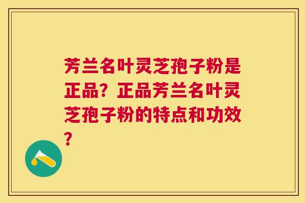 芳兰名叶灵芝孢子粉是正品？正品芳兰名叶灵芝孢子粉的特点和功效？