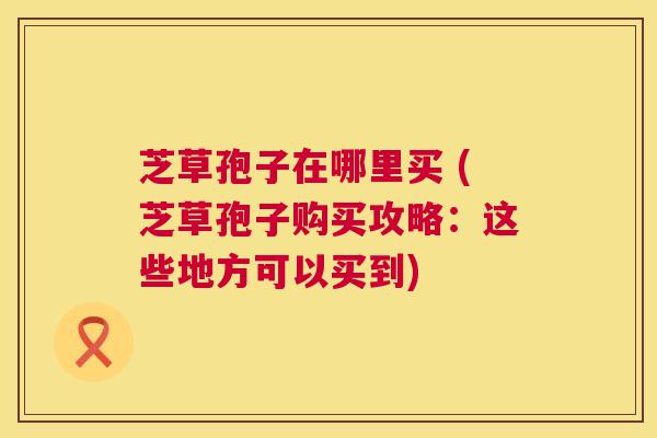 芝草孢子在哪里买 (芝草孢子购买攻略：这些地方可以买到)