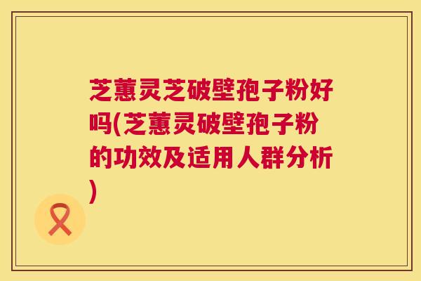 芝蕙灵芝破壁孢子粉好吗(芝蕙灵破壁孢子粉的功效及适用人群分析)