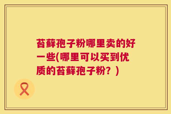 苔藓孢子粉哪里卖的好一些(哪里可以买到优质的苔藓孢子粉？)