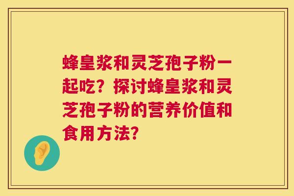 蜂皇浆和灵芝孢子粉一起吃？探讨蜂皇浆和灵芝孢子粉的营养价值和食用方法？