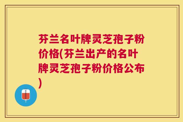 芬兰名叶牌灵芝孢子粉价格(芬兰出产的名叶牌灵芝孢子粉价格公布) 芬兰名叶牌灵芝孢子粉价格(芬兰出产的名叶牌灵芝孢子粉价格公布)