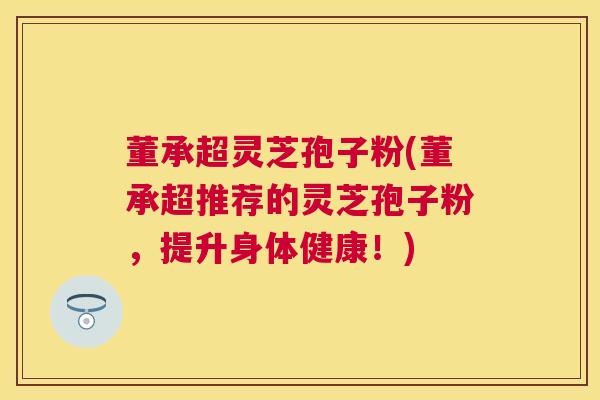 董承超灵芝孢子粉(董承超推荐的灵芝孢子粉，提升身体健康！)