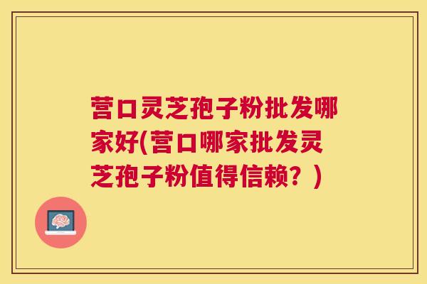 营口灵芝孢子粉批发哪家好(营口哪家批发灵芝孢子粉值得信赖？)