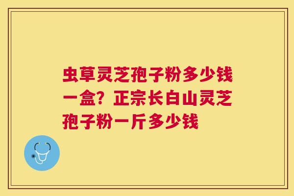 虫草灵芝孢子粉多少钱一盒？正宗长白山灵芝孢子粉一斤多少钱