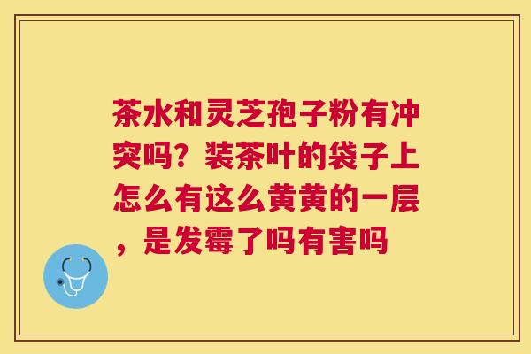 茶水和灵芝孢子粉有冲突吗？装茶叶的袋子上怎么有这么黄黄的一层，是发霉了吗有害吗