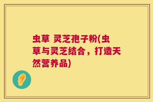 虫草 灵芝孢子粉(虫草与灵芝结合,打造天然营养品) 虫草 灵芝孢子粉(虫草与灵芝结合,打造天然营养品)