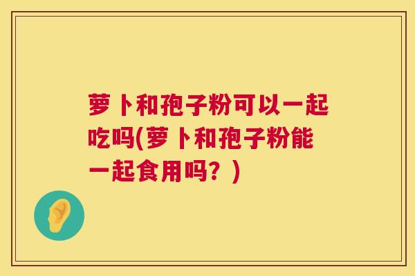 萝卜和孢子粉可以一起吃吗(萝卜和孢子粉能一起食用吗？)