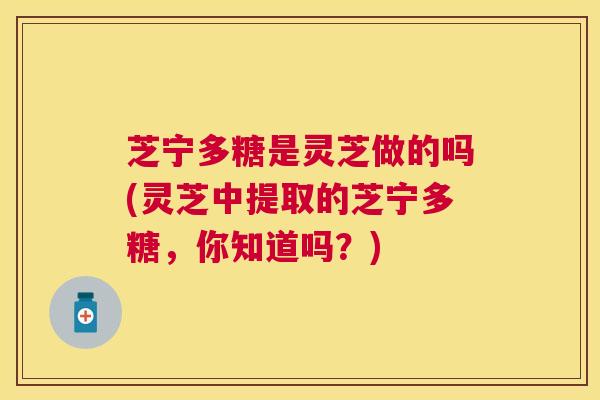 芝宁多糖是灵芝做的吗(灵芝中提取的芝宁多糖，你知道吗？)