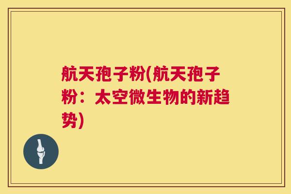 航天孢子粉(航天孢子粉:太空微生物的新趋势) 航天孢子粉(航天孢子粉:太空微生物的新趋势)