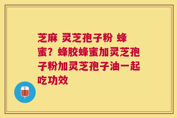 芝麻 灵芝孢子粉 蜂蜜？蜂胶蜂蜜加灵芝孢子粉加灵芝孢子油一起吃功效