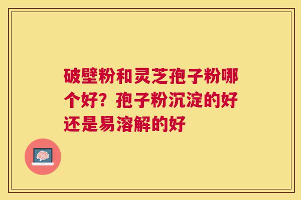 破壁粉和灵芝孢子粉哪个好?孢子粉沉淀的好还是易溶解的好 破壁粉和灵芝孢子粉哪个好?孢子粉沉淀的好还是易溶解的好