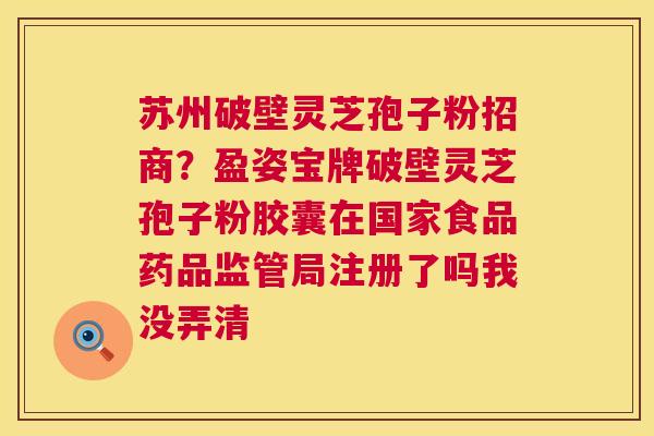 苏州破壁灵芝孢子粉招商？盈姿宝牌破壁灵芝孢子粉胶囊在国家食品药品监管局注册了吗我没弄清