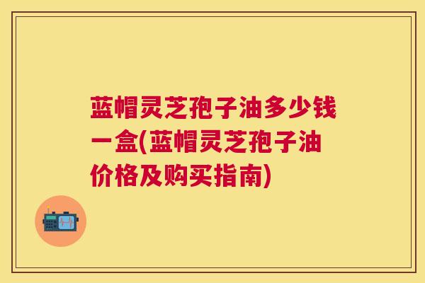 蓝帽灵芝孢子油多少钱一盒(蓝帽灵芝孢子油价格及购买指南) 蓝帽灵芝孢子油多少钱一盒(蓝帽灵芝孢子油价格及购买指南)