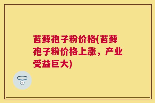 苔藓孢子粉价格(苔藓孢子粉价格上涨,产业受益巨大) 苔藓孢子粉价格(苔藓孢子粉价格上涨,产业受益巨大)