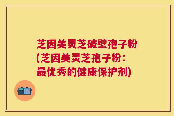 芝因美灵芝破壁孢子粉(芝因美灵芝孢子粉：优秀的健康保护剂)
