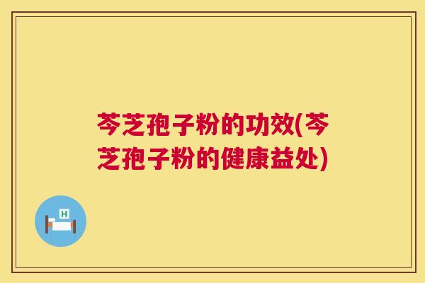 芩芝孢子粉的功效(芩芝孢子粉的健康益处) 芩芝孢子粉的功效(芩芝孢子粉的健康益处)