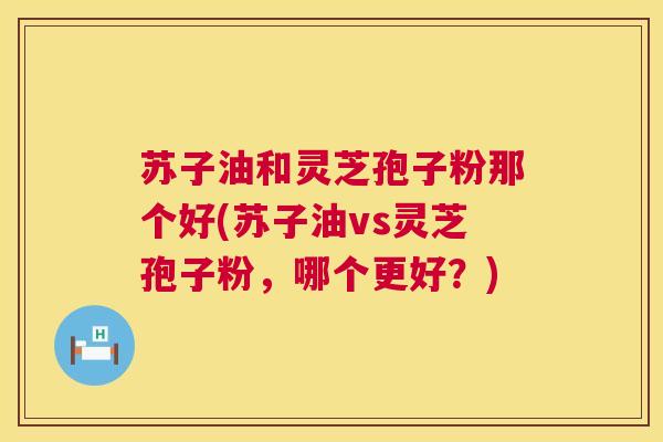 苏子油和灵芝孢子粉那个好(苏子油vs灵芝孢子粉,哪个更好?) 苏子油和灵芝孢子粉那个好(苏子油vs灵芝孢子粉,哪个更好?)