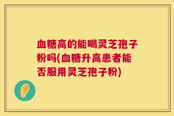 高的能喝灵芝孢子粉吗(升高患者能否服用灵芝孢子粉)
